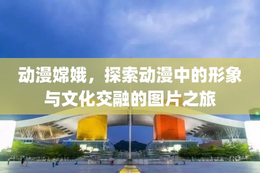 动漫嫦娥，探索动漫中的形象与文化交融的图片之旅