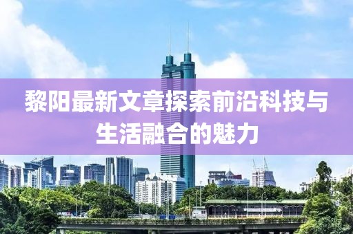 黎阳最新文章探索前沿科技与生活融合的魅力