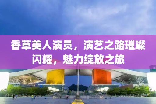 香草美人演员，演艺之路璀璨闪耀，魅力绽放之旅