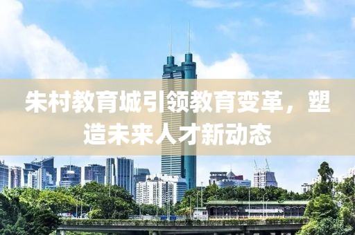 朱村教育城引领教育变革，塑造未来人才新动态