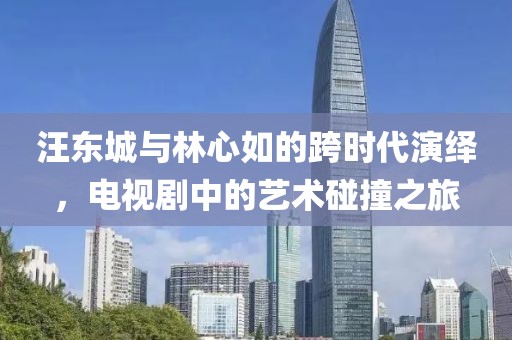 汪东城与林心如的跨时代演绎，电视剧中的艺术碰撞之旅