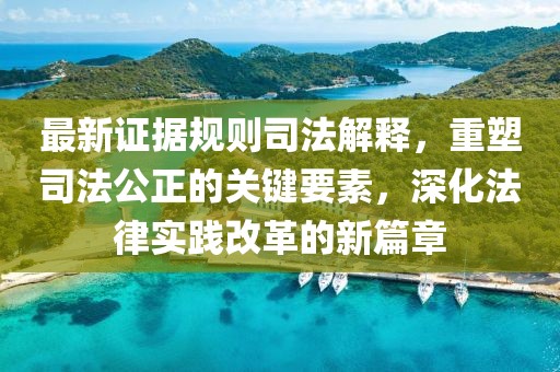最新证据规则司法解释，重塑司法公正的关键要素，深化法律实践改革的新篇章