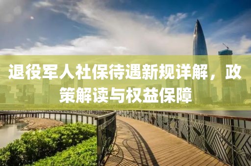 退役军人社保待遇新规详解，政策解读与权益保障
