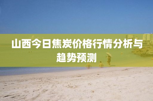 山西今日焦炭价格行情分析与趋势预测