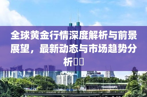 全球黄金行情深度解析与前景展望，最新动态与市场趋势分析​​