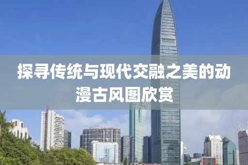 探寻传统与现代交融之美的动漫古风图欣赏