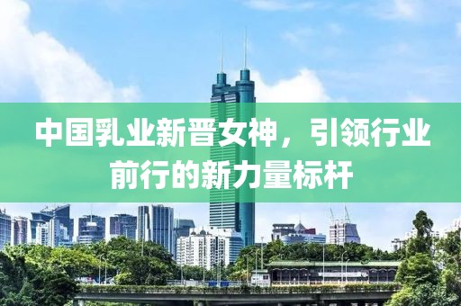 中国乳业新晋女神，引领行业前行的新力量标杆