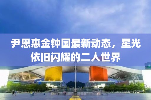 尹恩惠金钟国最新动态，星光依旧闪耀的二人世界