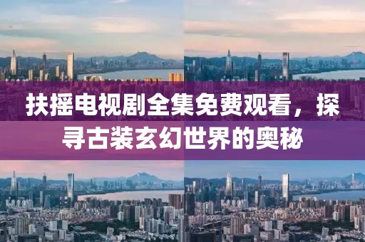 扶摇电视剧全集免费观看，探寻古装玄幻世界的奥秘