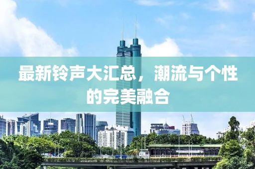 最新铃声大汇总，潮流与个性的完美融合
