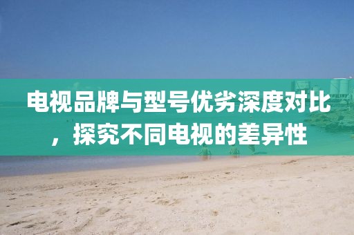 电视品牌与型号优劣深度对比，探究不同电视的差异性