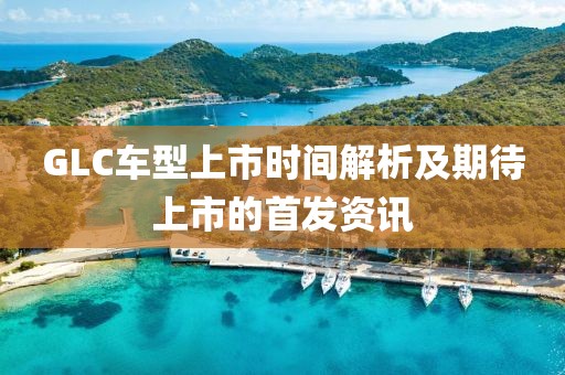 GLC车型上市时间解析及期待上市的首发资讯