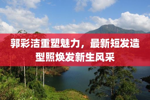 郭彩洁重塑魅力，最新短发造型照焕发新生风采