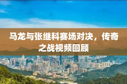 马龙与张继科赛场对决，传奇之战视频回顾