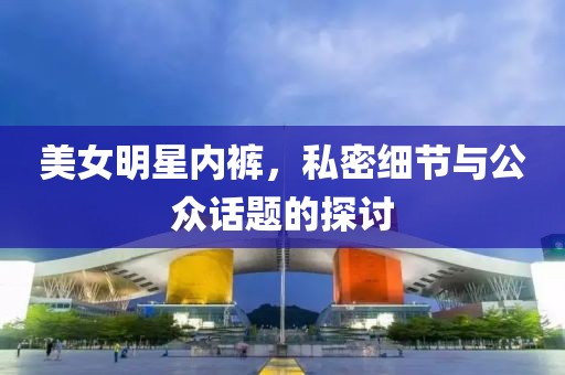 美女明星内裤，私密细节与公众话题的探讨