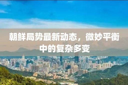 朝鲜局势最新动态，微妙平衡中的复杂多变