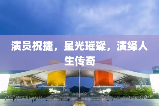 演员祝捷，星光璀璨，演绎人生传奇