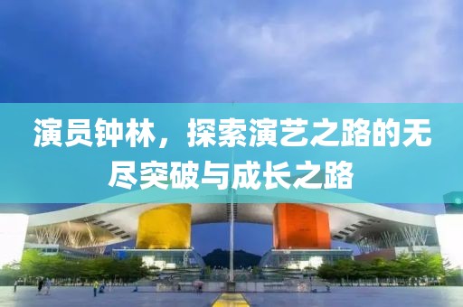 演员钟林，探索演艺之路的无尽突破与成长之路