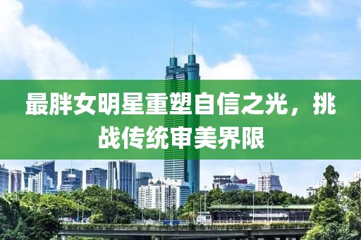 最胖女明星重塑自信之光，挑战传统审美界限