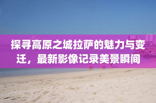 探寻高原之城拉萨的魅力与变迁，最新影像记录美景瞬间