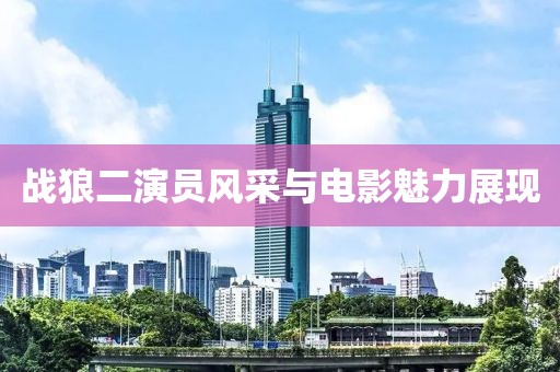 战狼二演员风采与电影魅力展现