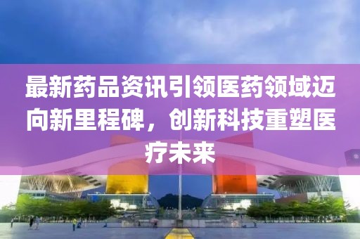 最新药品资讯引领医药领域迈向新里程碑，创新科技重塑医疗未来