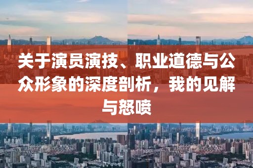关于演员演技、职业道德与公众形象的深度剖析，我的见解与怒喷