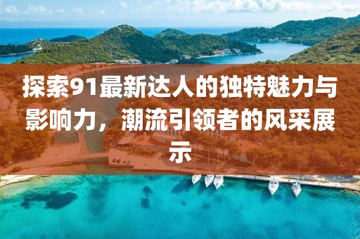 探索91最新达人的独特魅力与影响力，潮流引领者的风采展示