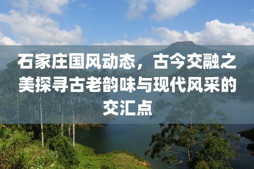 石家庄国风动态，古今交融之美探寻古老韵味与现代风采的交汇点