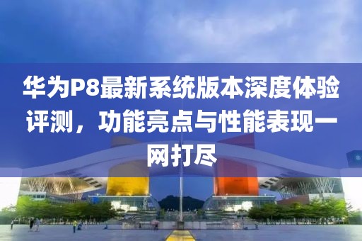 华为P8最新系统版本深度体验评测，功能亮点与性能表现一网打尽