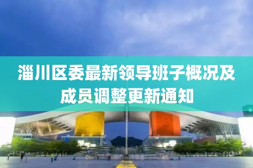 淄川区委最新领导班子概况及成员调整更新通知