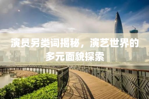 演员另类词揭秘，演艺世界的多元面貌探索