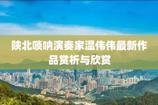 陕北唢呐演奏家温伟伟最新作品赏析与欣赏