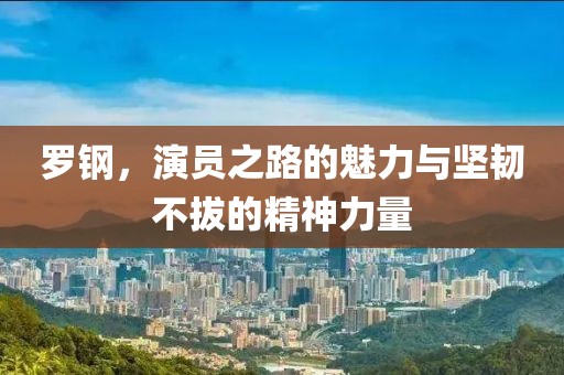 罗钢，演员之路的魅力与坚韧不拔的精神力量