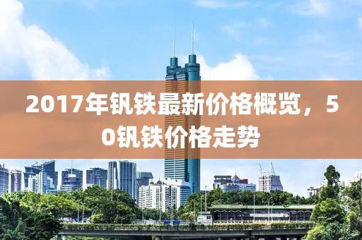 2017年钒铁最新价格概览，50钒铁价格走势