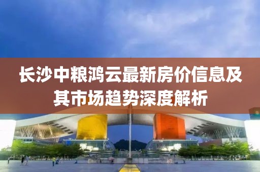 长沙中粮鸿云最新房价信息及其市场趋势深度解析
