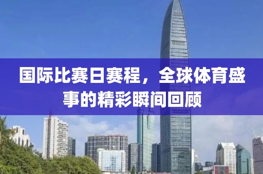 国际比赛日赛程，全球体育盛事的精彩瞬间回顾
