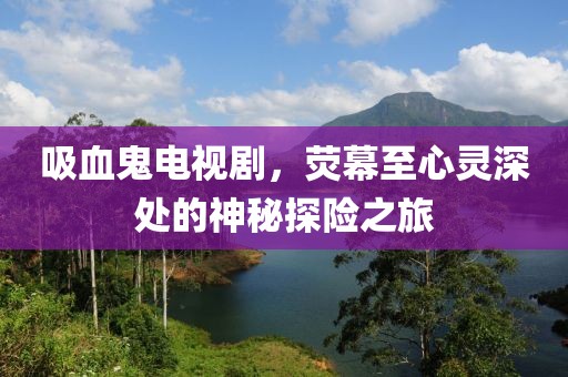 吸血鬼电视剧，荧幕至心灵深处的神秘探险之旅