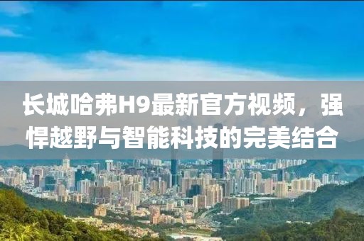 长城哈弗H9最新官方视频，强悍越野与智能科技的完美结合