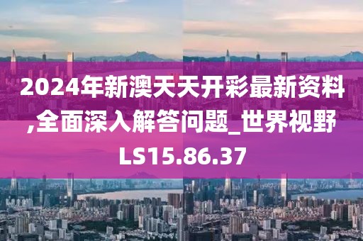 2024年新澳天天开彩最新资料,全面深入解答问题_世界视野LS15.86.37