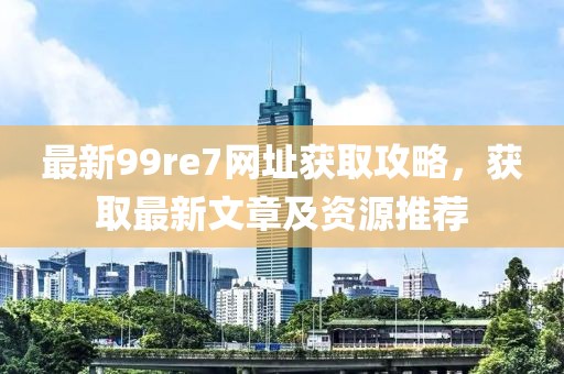 最新99re7网址获取攻略，获取最新文章及资源推荐