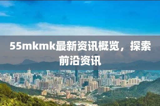 55mkmk最新资讯概览，探索前沿资讯