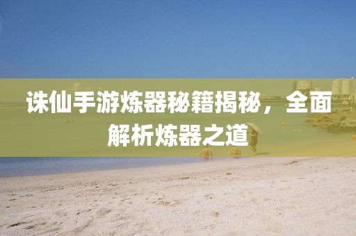 诛仙手游炼器秘籍揭秘，全面解析炼器之道