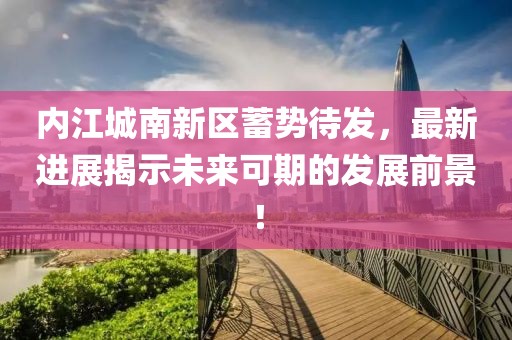 内江城南新区蓄势待发，最新进展揭示未来可期的发展前景！