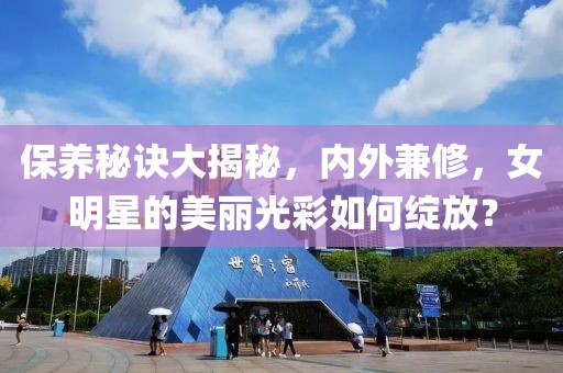 保养秘诀大揭秘，内外兼修，女明星的美丽光彩如何绽放？