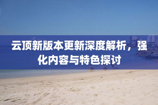 云顶新版本更新深度解析，强化内容与特色探讨
