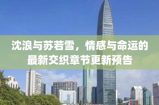 沈浪与苏若雪，情感与命运的最新交织章节更新预告