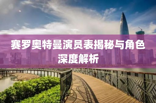 赛罗奥特曼演员表揭秘与角色深度解析