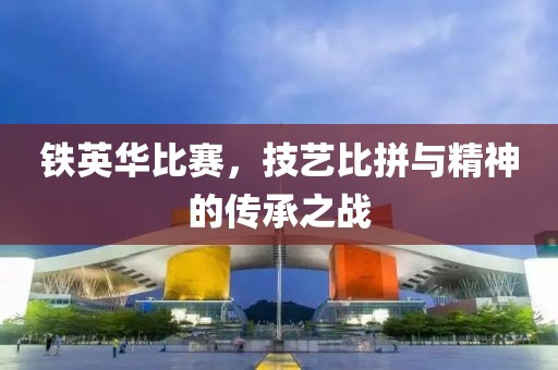 铁英华比赛，技艺比拼与精神的传承之战