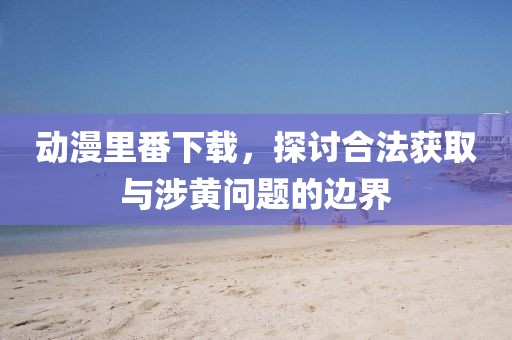 动漫里番下载，探讨合法获取与涉黄问题的边界